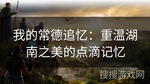 我的常德追忆：重温湖南之美的点滴记忆