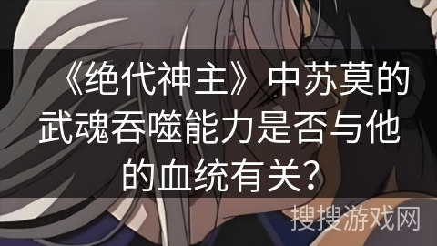 《绝代神主》中苏莫的武魂吞噬能力是否与他的血统有关？