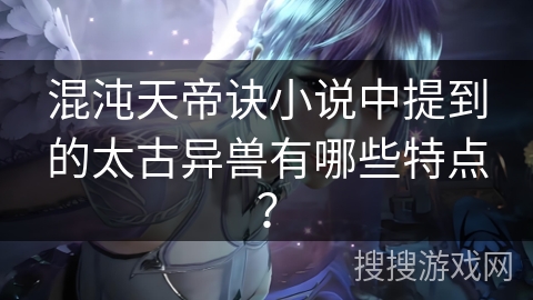 混沌天帝诀小说中提到的太古异兽有哪些特点？
