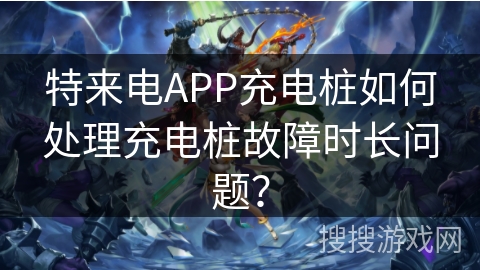 特来电APP充电桩如何处理充电桩故障时长问题？