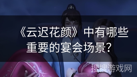 《云迟花颜》中有哪些重要的宴会场景？