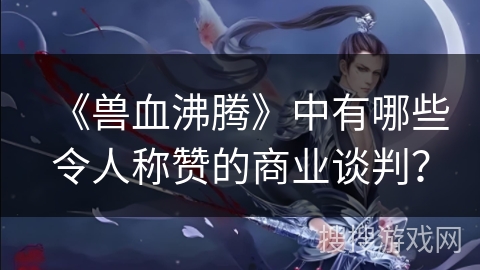 《兽血沸腾》中有哪些令人称赞的商业谈判？