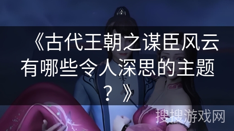 《古代王朝之谋臣风云有哪些令人深思的主题?》 《古代王朝之谋臣风云有哪些令人深思的主题?》