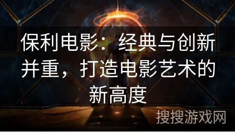 保利电影:经典与创新并重,打造电影艺术的新高度 保利电影:经典与创新并重,打造电影艺术的新高度