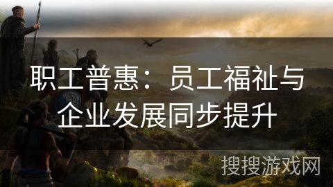 职工普惠:员工福祉与企业发展同步提升 职工普惠:员工福祉与企业发展同步提升