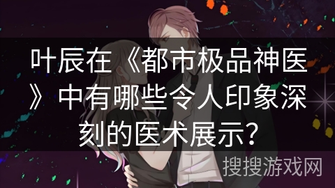 叶辰在《都市极品神医》中有哪些令人印象深刻的医术展示? 叶辰在《都市极品神医》中有哪些令人印象深刻的医术展示?