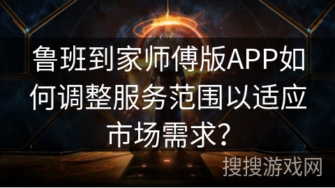 鲁班到家师傅版APP如何调整服务范围以适应市场需求？