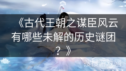 《古代王朝之谋臣风云有哪些未解的历史谜团?》 《古代王朝之谋臣风云有哪些未解的历史谜团?》
