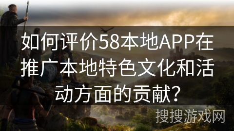 如何评价58本地APP在推广本地特色文化和活动方面的贡献？