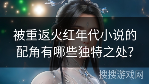 被重返火红年代小说的配角有哪些独特之处？