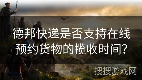 德邦快递是否支持在线预约货物的揽收时间？