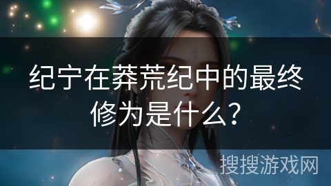 纪宁在莽荒纪中的最终修为是什么？