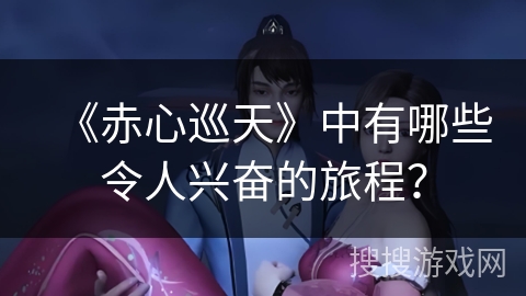 《赤心巡天》中有哪些令人兴奋的旅程？