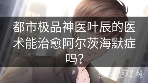 都市极品神医叶辰的医术能治愈阿尔茨海默症吗？