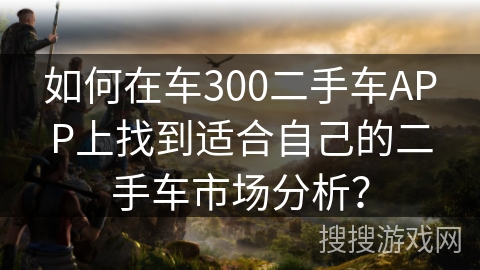 如何在车300二手车APP上找到适合自己的二手车市场分析？