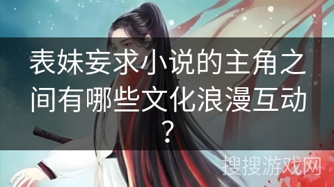 表妹妄求小说的主角之间有哪些文化浪漫互动？