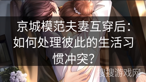 京城模范夫妻互穿后：如何处理彼此的生活习惯冲突？