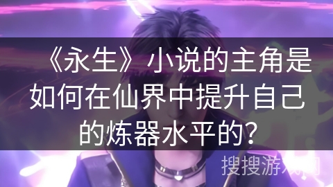 《永生》小说的主角是如何在仙界中提升自己的炼器水平的？