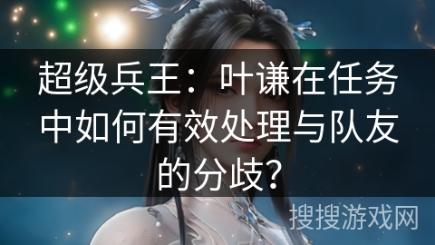 超级兵王：叶谦在任务中如何有效处理与队友的分歧？