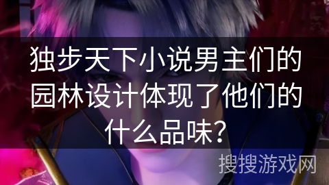 独步天下小说男主们的园林设计体现了他们的什么品味？