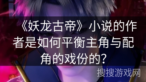 《妖龙古帝》小说的作者是如何平衡主角与配角的戏份的？