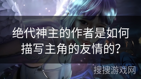 绝代神主的作者是如何描写主角的友情的？