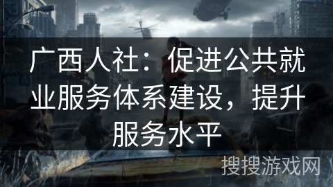 广西人社：促进公共就业服务体系建设，提升服务水平