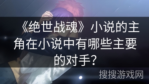 《绝世战魂》小说的主角在小说中有哪些主要的对手？