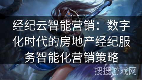 经纪云智能营销：数字化时代的房地产经纪服务智能化营销策略