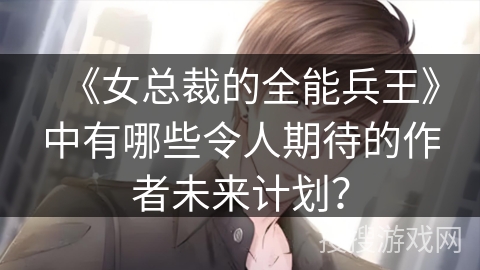 《女总裁的全能兵王》中有哪些令人期待的作者未来计划？