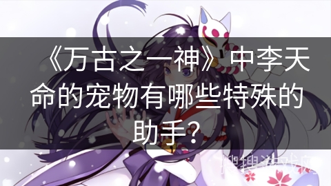 《万古之一神》中李天命的宠物有哪些特殊的助手？