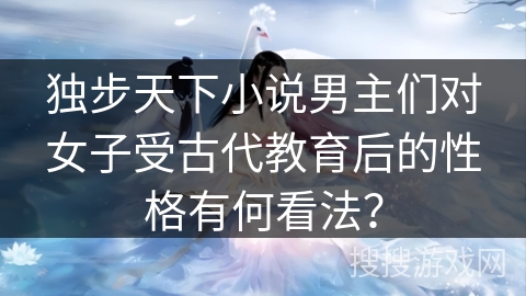 独步天下小说男主们对女子受古代教育后的性格有何看法？