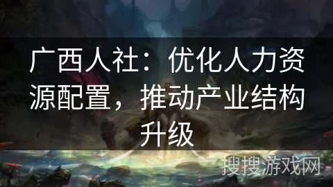 广西人社：优化人力资源配置，推动产业结构升级