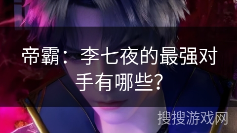 帝霸：李七夜的最强对手有哪些？