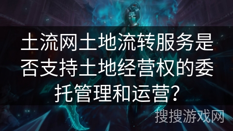 土流网土地流转服务是否支持土地经营权的委托管理和运营？