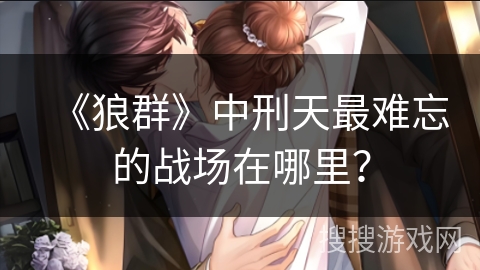 《狼群》中刑天最难忘的战场在哪里？