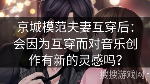 京城模范夫妻互穿后：会因为互穿而对音乐创作有新的灵感吗？