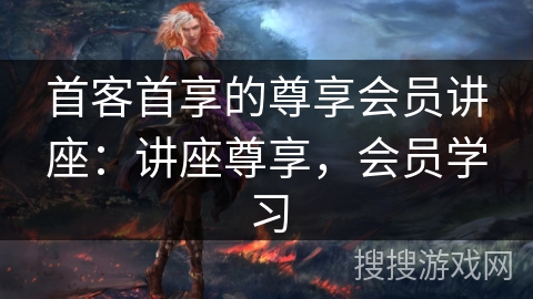 首客首享的尊享会员讲座：讲座尊享，会员学习
