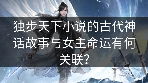 独步天下小说的古代神话故事与女主命运有何关联？