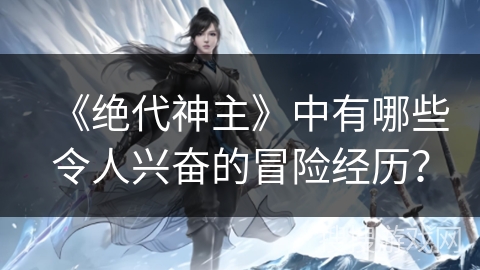 《绝代神主》中有哪些令人兴奋的冒险经历? 《绝代神主》中有哪些令人兴奋的冒险经历?