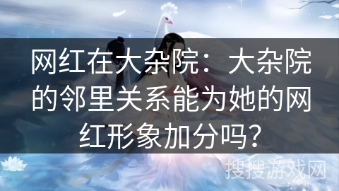 网红在大杂院：大杂院的邻里关系能为她的网红形象加分吗？