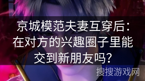 京城模范夫妻互穿后：在对方的兴趣圈子里能交到新朋友吗？