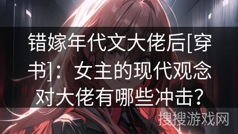 错嫁年代文大佬后[穿书]：女主的现代观念对大佬有哪些冲击？