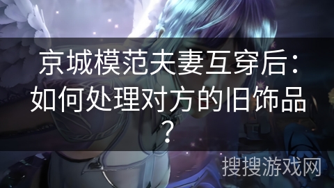 京城模范夫妻互穿后:如何处理对方的旧饰品? 京城模范夫妻互穿后:如何处理对方的旧饰品?