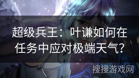 超级兵王：叶谦如何在任务中应对极端天气？