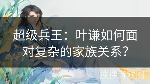 超级兵王：叶谦如何面对复杂的家族关系？