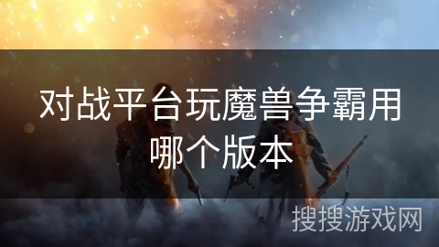 对战平台玩魔兽争霸用哪个版本 对战平台玩魔兽争霸用哪个版本