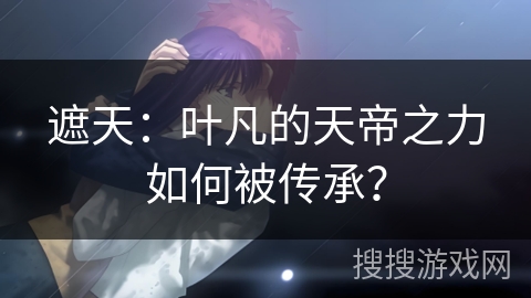 遮天:叶凡的天帝之力如何被传承? 遮天:叶凡的天帝之力如何被传承?