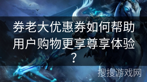 券老大优惠券如何帮助用户购物更享尊享体验? 券老大优惠券如何帮助用户购物更享尊享体验?