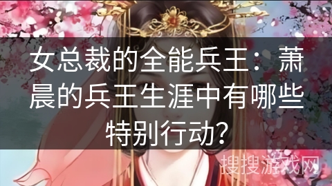女总裁的全能兵王：萧晨的兵王生涯中有哪些特别行动？
